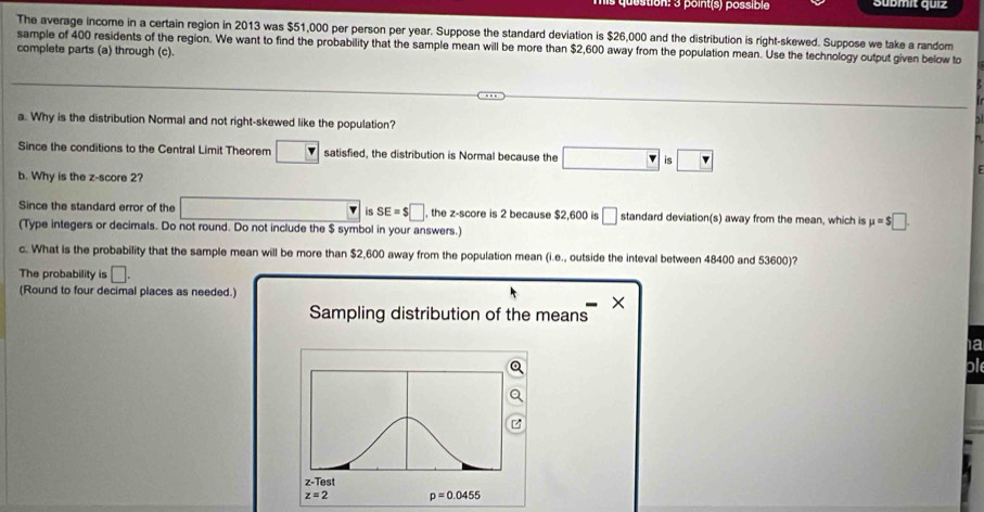 point(s) possible Sübmit quiz 
The average income in a certain region in 2013 was $51,000 per person per year. Suppose the standard deviation is $26,000 and the distribution is right-skewed. Suppose we take a random 
sample of 400 residents of the region. We want to find the probability that the sample mean will be more than $2,600 away from the population mean. Use the technology output given below to 
complete parts (a) through (c). 
a. Why is the distribution Normal and not right-skewed like the population? 
Since the conditions to the Central Limit Theorem satisfied, the distribution is Normal because the □ is □
b. Why is the z-score 2? 
Since the standard error of the v is SE=$□ , the z-score is 2 because $2,600 is □ standard deviation(s) away from the mean, which is mu =$□
(Type integers or decimals. Do not round. Do not include the $ symbol in your answers.) 
c. What is the probability that the sample mean will be more than $2,600 away from the population mean (i.e., outside the inteval between 48400 and 53600)? 
The probability is □. 
(Round to four decimal places as needed.) 
× 
Sampling distribution of the means 
a 
ble 
z-Test
z=2 p=0.0455