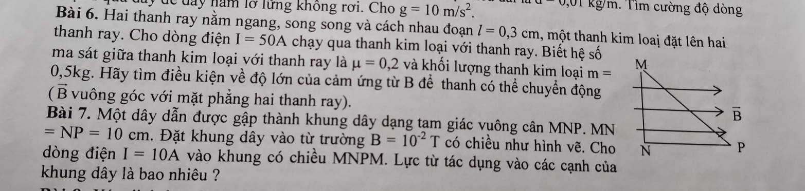 0,01 
uy dể đay năm lỡ lững không rơi. Cho g=10m/s^2. kg/m. Tìm cường độ dòng 
Bài 6. Hai thanh ray nằm ngang, song song và cách nhau đoạn l=0,3cm , một thanh kim loai đặt lên hai 
thanh ray. Cho dòng điện I=50A chạy qua thanh kim loại với thanh ray. Biết hệ số 
ma sát giữa thanh kim loại với thanh ray là mu =0,2 và khối lượng thanh kim loại m= M
0,5kg. Hãy tìm điều kiện về độ lớn của cảm ứng từ B để thanh có thể chuyển động 
(B vuông góc với mặt phẳng hai thanh ray). vector B 
Bài 7. Một dây dẫn được gập thành khung dây dạng tạm giác vuông cân MNP. MN
=NP=10cm. Đặt khung dây vào từ trường B=10^(-2)T có chiều như hình vẽ. Cho N 
P 
dòng điện I=10A vào khung có chiều MNPM. Lực từ tác dụng vào các cạnh của 
khung dây là bao nhiêu ?