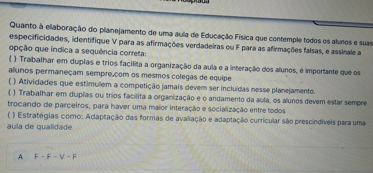 Quanto à elaboração do planejamento de uma aula de Educação Física que contemple todos os alunos e suas
especificidades, identifique V para as afirmações verdadeiras ou F para as afirmações falsas, e assinale a
opção que indica a sequência correta:
( ) Trabalhar em duplas e trios facilita a organização da aula e a interação dos alunos, é importante que os
alunos permaneçam sempre.com os mesmos colegas de equipe
) Atividades que estimulem a competição jamais devem ser incluídas nesse planejamento.
( ) Trabalhar em duplas ou trios facilita a organização e o andamento da aula, os alunos devem estar sempre
trocando de parceiros, para haver uma maior interação e socialização entre todos
( ) Estratégias como: Adaptação das formas de avaliação e adaptação curricular são prescindíveis para uma
aula de qualidade
A F-F-V-F