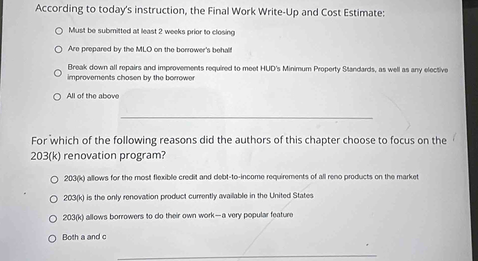 According to today's instruction, the Final Work Write-Up and Cost Estimate:
Must be submitted at least 2 weeks prior to closing
Are prepared by the MLO on the borrower's behalf
Break down all repairs and improvements required to meet HUD's Minimum Property Standards, as well as any elective
improvements chosen by the borrower
All of the above
_
For which of the following reasons did the authors of this chapter choose to focus on the
203(k) renovation program?
203(k) allows for the most flexible credit and debt-to-income requirements of all reno products on the market
203(k) is the only renovation product currently available in the United States
203(k) allows borrowers to do their own work—a very popular feature
Both a and c
_