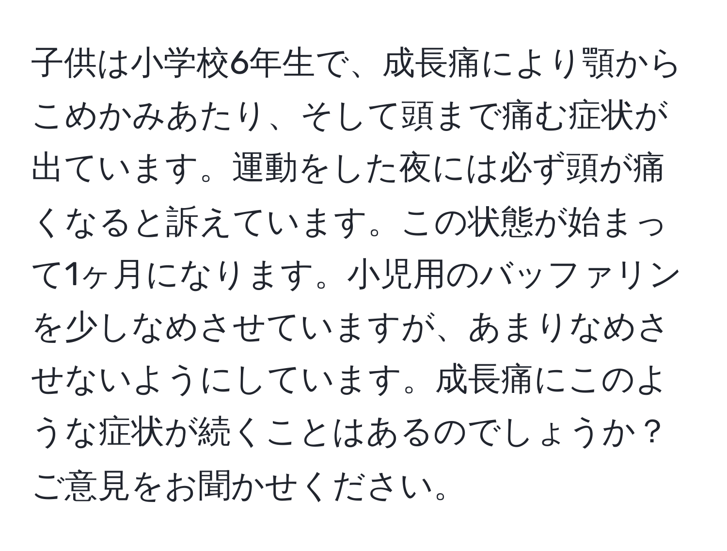 子供は小学校6年生で、成長痛により顎からこめかみあたり、そして頭まで痛む症状が出ています。運動をした夜には必ず頭が痛くなると訴えています。この状態が始まって1ヶ月になります。小児用のバッファリンを少しなめさせていますが、あまりなめさせないようにしています。成長痛にこのような症状が続くことはあるのでしょうか？ご意見をお聞かせください。