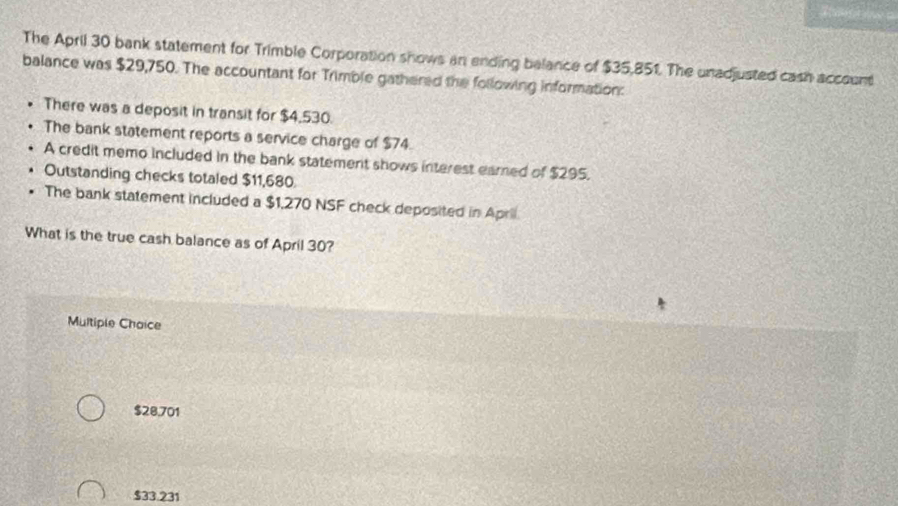 The April 30 bank statement for Trimble Corporation shows an ending belance of $35,851. The unadjusted cash account
balance was $29,750. The accountant for Trimble gathered the following information:
There was a deposit in transit for $4,530.
The bank statement reports a service charge of $74.
A credit memo included in the bank statement shows interest eamed of $295.
Outstanding checks totaled $11,680.
The bank statement included a $1,270 NSF check deposited in April
What is the true cash balance as of April 30?
Multiple Choice
$28,701
$33.231