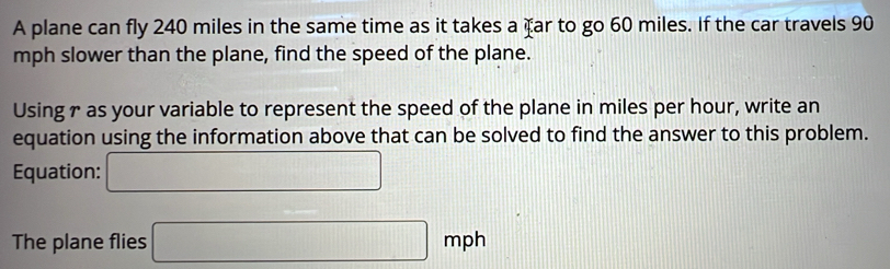 A plane can fly 240 miles in the same time as it takes a far to go 60 miles. If the car travels 90
mph slower than the plane, find the speed of the plane. 
Usingr as your variable to represent the speed of the plane in miles per hour, write an 
equation using the information above that can be solved to find the answer to this problem. 
Equation: □ 
The plane flies □ mph