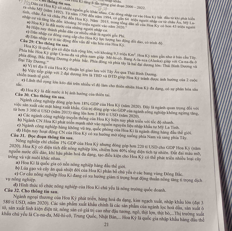 nhập khâu.
Ch thông tin sau.
Hoa Ki tăng 4 lần trong giai đoạn 2000 - 2022.
:Dân cư Hoa Kỳ có nhiều nguồn gốc khác nhau. Các dòng nhập cư vào Hoa Kỳ bắt đầu từ khi phát kiến
ra châu Mỹ (năm 1492). Từ năm 1790 đến năm 1994, có gần 64 triệu người nhập cư từ châu Âu, Mỹ La-
tinh, châu Âu và châu Phi đến Hoa Kỳ. Năm 2015, trong tổng dân số của Hoa Ky có hon 43 triệu người
nhập cư và tăng lên dến khoảng 50 triệu người vào năm 2020.''
a) Hoa Kỳ là đất nước của những người nhập cư.
b) Hiện nay thành phần dân cư nhiều nhất là người gốc Phi.
c) Dân nhập cư đông cung cấp cho Hoa Kỳ lực lượng lao động dồi dào, có trình độ.
d) Dân nhập cư ít tác động đến vấn đề văn hóa của Hoa Kỳ.
Câu 29: Cho thông tin sau.
Hoa Kỳ là quốc gia có diện tích rộng lớn, với khoảng 9,5 triệu Km^2. Hoa Kỳ năm gần như ở bán cầu Tây.
Phía bắc Hoa Kỳ giáp Ca-na-đa và phía nam giáp Mê-hi-cô. Bang A-la-xca (Alaska) giáp với Ca-na-đa ở
Đại Tây Dương.”
phía đông, Bắc Băng Dương ở phía bắc. Phía đông và phía tây là hai đại dương lớn: Thái Bình Dương và
a) Vị trí địa lí của Hoa Kỳ thuận lợi giao lưu với Tây Âu qua Thái Bình Dương.
b) Việc tiếp giáp với 2 đại dương lớn là TBD và ĐTD giúp Hoa Kỳ tránh được ảnh hưởng của 2 cuộc
chiến tranh tế giới.
sắc.
c) Lãnh thổ rọng lớn kéo dài trên nhiều vĩ độ làm cho thiên nhiên Hoa Kỳ đa dạng, có sự phân hóa sâu
d) Hoa Kỳ là đất nước ít bị ảnh hưởng của thiên tai.
Câu 30. Cho thông tin sau.
Ngành cộng nghiệp đóng góp hợn 18% GDP của Hoa Kỳ (năm 2020). Đây là ngành quan trọng đổi với
việc sản xuất các mặt hàng xuất khẩu. Giá trị đóng góp vào GDP của ngành công nghiệp không ngừng tăng,
từ hơn 3 300 ti USD (năm 2015) tăng lên hơn 3 800 ti USD (năm 2020).
a) Các ngành công nghiệp truyền thống của Hoa Kỳ hiện nay phát triển với tốc độ nhanh.
b) Ngành CN Hoa Kì phát triển mạnh nhờ vào nguồn nguyên liệu nhập khẩu tư Mỹ La Tinh.
c) Ngành công nghiệp hàng không vũ trụ, quốc phòng của Hoa Kì là ngành đứng hàng đầu thế giới.
d) Hiện nay hoạt động CN của Hoa Kỳ có xu hướng mở rộng xuống phía Nam và sang phía Tây.
Câu 31. Đọc đoạn thông tin sau.
Nông nghiệp chỉ chiếm 1% GDP của Hoa Kỳ nhưng đóng góp hơn 220 tỉ USD cho GDP Hoa Kỳ (năm
2020). Hoa Kỳ có diện tích đất nông nghiệp lớn, chiếm hơn 40% tổng diện tích tự nhiên. Đất đai màu mỡ,
nguồn nước dồi dào, khí hậu phân hoá đa dạng, tạo điều kiện cho Hoa Kỳ có thể phát triển nhiều loại cây
trồng và vật nuôi khác nhau.
a) Hoa Kì là quốc gia có nền nông nghiệp hàng đầu thế giới.
b) Lúa gạo và cây ăn quả nhiệt đới của Hoa Kì phân bố chủ yếu ở các bang vùng Đông Bắc.
c) Cơ cấu nông nghiệp Hoa Kì đang có xu hướng giảm tỉ trọng hoạt động thuần nông tăng tỉ trọng dịch
vụ nông nghiệp.
d) Hình thức tổ chức nông nghiệp của Hoa Kì chủ yếu là nông trường quốc doanh.
Câu 32. Cho thông tin sau.
Ngành ngoại thương của Hoa Kỳ phát triển, hàng hoá đa dạng, kim ngạch xuất, nhập khẩu lớn (đạt 3
580 ti USD, năm 2020). Các sản phẩm xuất khẩu chính là các sản phẩm của ngành lọc hoá dầu, sản xuất ô
tô, sản xuất linh kiện điện tử, nông sản có giá trị cao như đậu tương, ngô, thịt lợn, thịt bò,...Thị trường xuất
khẩu chủ yếu là Ca-na-đa, Mê-hi-cô, Trung Quốc, Nhật Bản,... Hoa Kỳ là quốc gia nhập khẩu hàng đầu thế
21
