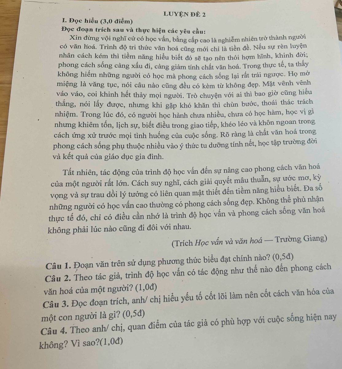 LUYệN đè 2
I. Đọc hiểu (3,0 điểm)
Đọc đoạn trích sau và thực hiện các yêu cầu:
Xin đừng vội nghĩ cứ có học vấn, bằng cấp cao là nghiễm nhiên trở thành người
có văn hoá. Trình độ tri thức văn hoá cũng mới chỉ là tiền đề. Nếu sự rèn luyện
nhân cách kém thì tiềm năng hiểu biết đó sẽ tạo nên thói hợm hĩnh, khinh đời;
phong cách sống càng xấu đi, càng giảm tính chất văn hoá. Trong thực tế, ta thấy
không hiếm những người có học mà phong cách sống lại rất trái ngược. Họ mở
miệng là văng tục, nói câu nào cũng đều có kèm từ không đẹp. Mặt vênh vênh
váo váo, coi khinh hết thảy mọi người. Trò chuyện với ai thì bao giờ cũng hiếu
thắng, nói lấy được, nhưng khi gặp khó khăn thì chùn bước, thoái thác trách
nhiệm. Trong lúc đó, có người học hành chưa nhiều, chưa có học hàm, học vị gì
nhưng khiêm tốn, lịch sự, biết điều trong giao tiếp, khéo léo và khôn ngoan trong
cách ứng xử trước mọi tình huống của cuộc sống. Rõ ràng là chất văn hoá trong
phong cách sống phụ thuộc nhiều vào ý thức tu dưỡng tính nết, học tập trường đời
và kết quả của giáo dục gia đình.
Tất nhiên, tác động của trình độ học vấn đến sự nâng cao phong cách văn hoá
của một người rất lớn. Cách suy nghĩ, cách giải quyết mâu thuẫn, sự ước mơ, kỳ
vọng và sự trau dồi lý tưởng có liên quan mật thiết đến tiềm năng hiểu biết. Đa số
những người có học vấn cao thường có phong cách sống đẹp. Không thể phủ nhận
thực tế đó, chỉ có điều cần nhớ là trình độ học vấn và phong cách sống văn hoá
không phải lúc nào cũng đi đôi với nhau.
(Trích Học vấn và văn hoá — Trường Giang)
Câu 1. Đoạn văn trên sử dụng phương thức biểu đạt chính nào? (0,5d)
Câu 2. Theo tác giả, trình độ học vấn có tác động như thế nào đến phong cách
văn hoá của một người? (1,0d)
Câu 3. Đọc đoạn trích, anh/ chị hiểu yếu tố cốt lõi làm nên cốt cách văn hóa của
một con người là gì? (0,5d)
Câu 4. Theo anh/ chị, quan điểm của tác giả có phù hợp với cuộc sống hiện nay
không? Vì sao?(1,0đ)