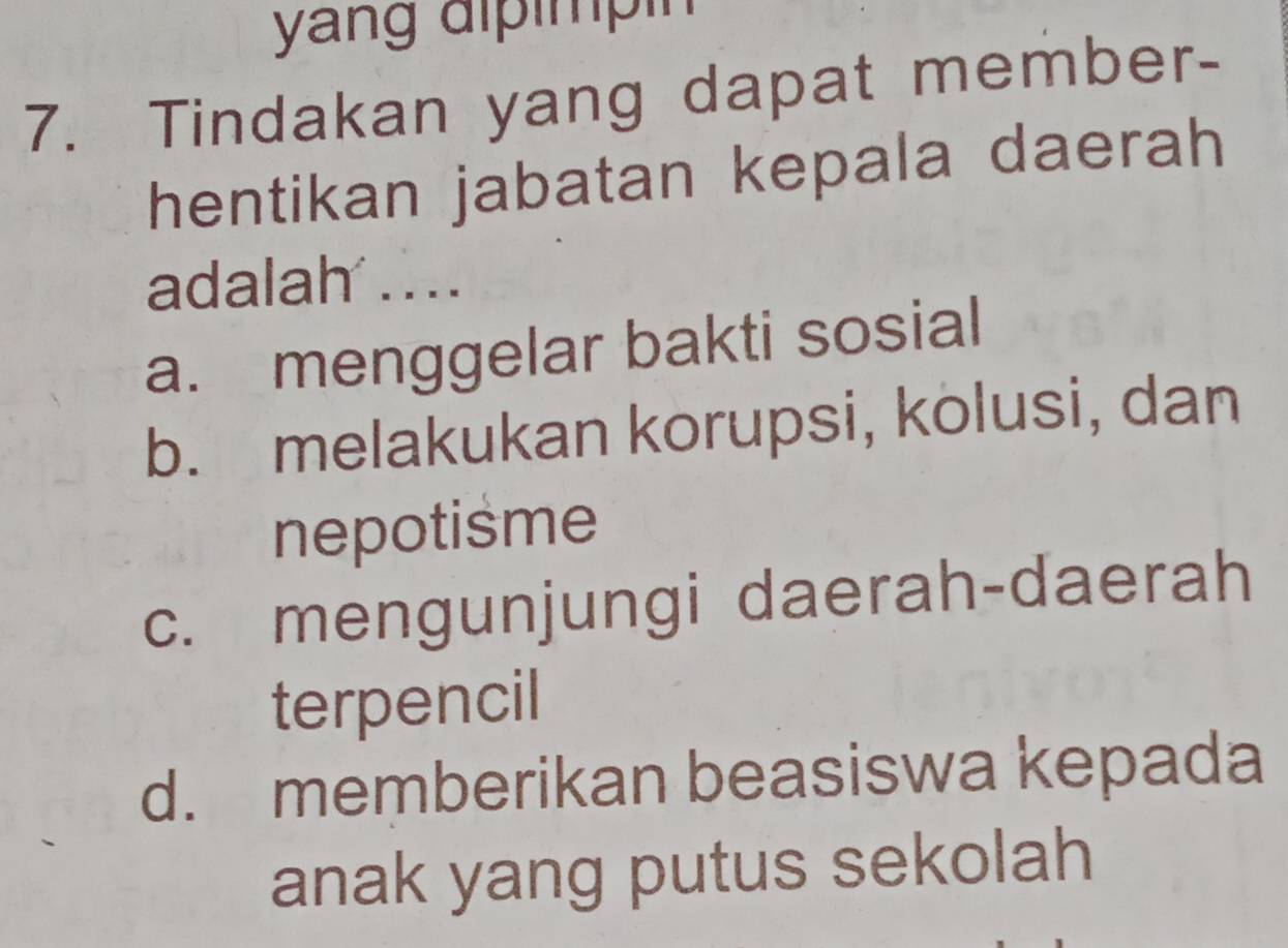 yang dlpimpin
7. Tindakan yang dapat member-
hentikan jabatan kepala daerah
adalah ...
a. menggelar bakti sosial
b. melakukan korupsi, kolusi, dan
nepotisme
c. mengunjungi daerah-daerah
terpencil
d. memberikan beasiswa kepada
anak yang putus sekolah