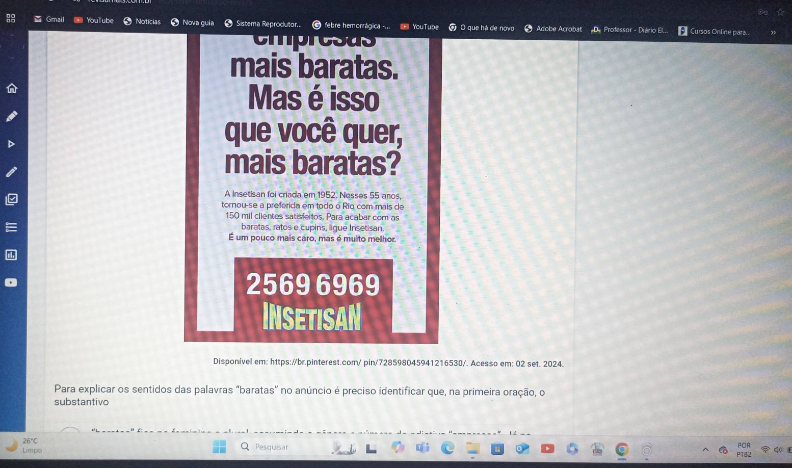 Gmail YouTube cias Nova guia Sistema Reprodutor... © febre hemorrágica -... O que há de novo Adobe Acrobat D. Professor - Diário El. Cursos Online para.. 
YouTub 
cmpresas 
mais baratas. 
Mas é isso 
que você quer, 
mais baratas? 
A Insetisan foi criada em 1952. Nesses 55 anos, 
tornou-se a preferida em todo o Rio com mais de
150 mil clientes satisfeitos. Para acabar com as 
baratas, ratos e cupins, ligue Insetisan. 
É um pouco mais caro, mas é muito melhor.
2569 6969
INSETISAN 
Disponível em: https://br.pinterest.com/ pin/728598045941216530/. Acesso em: 02 set. 2024. 
Para explicar os sentidos das palavras “baratas” no anúncio é preciso identificar que, na primeira oração, o 
substantivo 
26°C 
Limpo Pesquisar