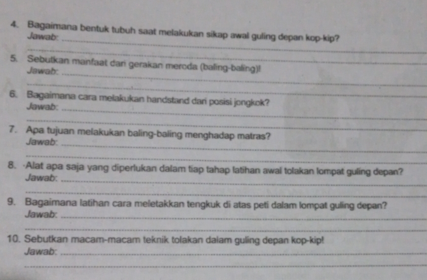 Bagaimana bentuk tubuh saat melakukan sikap awal guling depan kop-kip? 
Jawab:_ 
_ 
5. Sebutkan manfaat dari gerakan meroda (baling-baling)! 
Jawab:_ 
_ 
6. Bagaimana cara melakukan handstand dan posisi jongkok? 
Jawab:_ 
_ 
7. Apa tujuan melakukan baling-baling menghadap matras? 
Jawab:_ 
_ 
8. ·Alat apa saja yang diperlukan dalam tiap tahap latihan awal tolakan lompat guling depan? 
Jawab:_ 
_ 
9. Bagaimana latihan cara meletakkan tengkuk di atas peti dalam lompat guling depan? 
Jawab:_ 
_ 
10. Sebutkan macam-macam teknik tolakan dalam guling depan kop-kip! 
Jawab:_ 
_