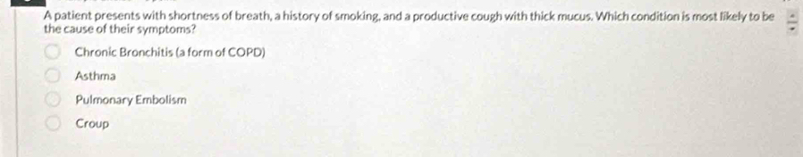 A patient presents with shortness of breath, a history of smoking, and a productive cough with thick mucus. Which condition is most likely to be / 
the cause of their symptoms?
Chronic Bronchitis (a form of COPD)
Asthma
Pulmonary Embolism
Croup