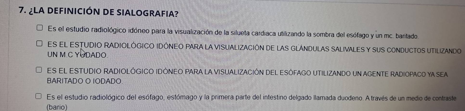 ¿LA DEFINICIÓN DE SIALOGRAFIA?
Es el estudio radiológico idóneo para la visualización de la silueta cardiaca utilizando la sombra del esófago y un mc. baritado.
ES EL ESTUDIO RADIOLÓGICO IDÓNEO PARA LA VISUALIZACIÓN DE LAS GLÁNDULAS SALIVALES Y SUS CONDUCTOS UTILIZANDO
UN M.C YODADO.
ES EL ESTUDIO RADIOLÓGICO IDÓNEO PARA LA VISUALIZACIÓN DEL ESÓFAGO UTILIZANDO UN AGENTE RADIOPACO YA SEA
BARITADO O IODADO
Es el estudio radiológico del esófago, estómago y la primera parte del intestino delgado llamada duodeno. A través de un medio de contraste
(bario)