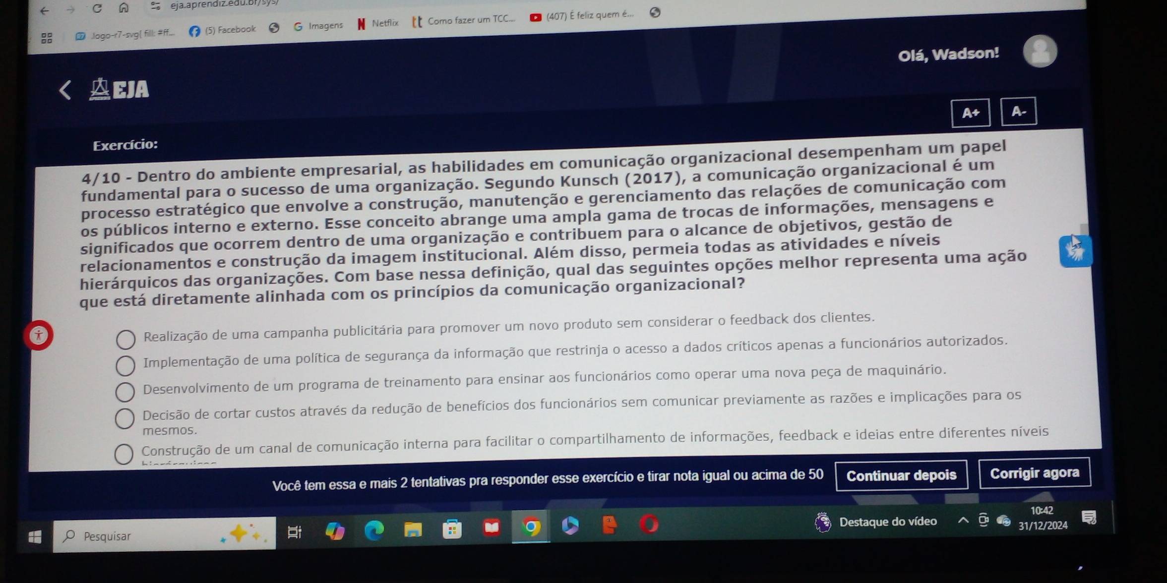 eja aprenoiz edu.ol
Jogo-r7-svg|  (5) Facebook G Imagens Netfi Como fazer um TC (407) É feliz quem é...
Olá, Wadson!
EJA
A+ A-
Exercício:
4/10 - Dentro do ambiente empresarial, as habilidades em comunicação organizacional desempenham um papel
fundamental para o sucesso de uma organização. Segundo Kunsch (2017), a comunicação organizacional é um
processo estratégico que envolve a construção, manutenção e gerenciamento das relações de comunicação com
os públicos interno e externo. Esse conceito abrange uma ampla gama de trocas de informações, mensagens e
significados que ocorrem dentro de uma organização e contribuem para o alcance de objetivos, gestão de
relacionamentos e construção da imagem institucional. Além disso, permeia todas as atividades e níveis
hierárquicos das organizações. Com base nessa definição, qual das seguintes opções melhor representa uma ação
que está diretamente alinhada com os princípios da comunicação organizacional?
t
Realização de uma campanha publicitária para promover um novo produto sem considerar o feedback dos clientes.
Implementação de uma política de segurança da informação que restrinja o acesso a dados críticos apenas a funcionários autorizados.
Desenvolvimento de um programa de treinamento para ensinar aos funcionários como operar uma nova peça de maquinário.
Decisão de cortar custos através da redução de benefícios dos funcionários sem comunicar previamente as razões e implicações para os
mesmos.
Construção de um canal de comunicação interna para facilitar o compartilhamento de informações, feedback e ideias entre diferentes níveis
Você tem essa e mais 2 tentativas pra responder esse exercício e tirar nota igual ou acima de 50 Continuar depois Corrigir agora
Pesquisar Destaque do vídeo
31/12/2024