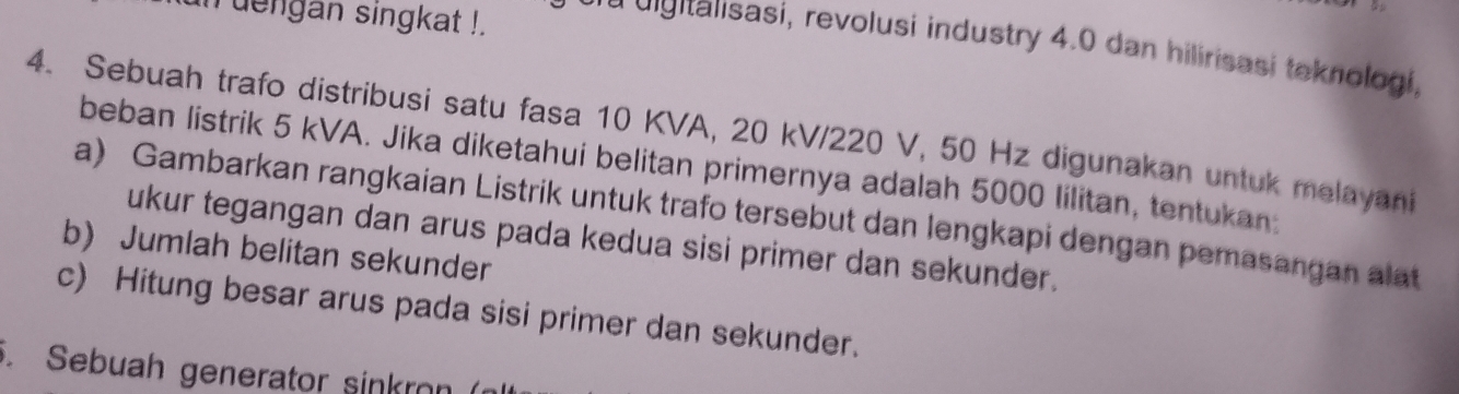 dengan singkat !. 
d iitalisasi, revolusi industry 4.0 dan hilirisasi teknologi, 
4. Sebuah trafo distribusi satu fasa 10 KVA, 20 kV/220 V, 50 Hz digunakan untuk melayani 
beban listrik 5 kVA. Jika diketahui belitan primernya adalah 5000 lilitan, tentukan. 
a) Gambarkan rangkaian Listrik untuk trafo tersebut dan lengkapi dengan pemasangan alat 
ukur tegangan dan arus pada kedua sisi primer dan sekunder. 
b) Jumlah belitan sekunder 
c) Hitung besar arus pada sisi primer dan sekunder. 
. Sebuah generator sinkron