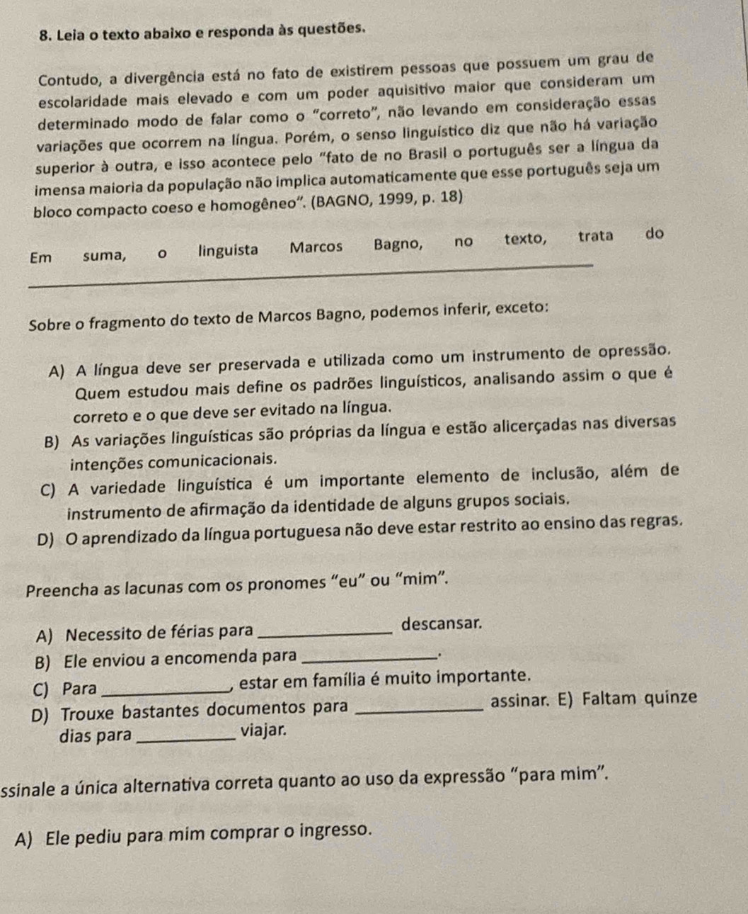 Leia o texto abaixo e responda às questões.
Contudo, a divergência está no fato de existirem pessoas que possuem um grau de
escolaridade mais elevado e com um poder aquisitivo maior que consideram um
determinado modo de falar como o "correto", não levando em consideração essas
variações que ocorrem na língua. Porém, o senso linguístico diz que não há variação
superior à outra, e isso acontece pelo "fato de no Brasil o português ser a língua da
imensa maioria da população não implica automaticamente que esse português seja um
bloco compacto coeso e homogêneo”. (BAGNO, 1999, p. 18)
_
Em€£ suma, 。 linguista Marcos Bagno, no texto, trata do
Sobre o fragmento do texto de Marcos Bagno, podemos inferir, exceto:
A) A língua deve ser preservada e utilizada como um instrumento de opressão.
Quem estudou mais define os padrões linguísticos, analisando assim o que é
correto e o que deve ser evitado na língua.
B) As variações linguísticas são próprias da língua e estão alicerçadas nas diversas
intenções comunicacionais.
C) A variedade linguística é um importante elemento de inclusão, além de
instrumento de afirmação da identidade de alguns grupos sociais.
D) O aprendizado da língua portuguesa não deve estar restrito ao ensino das regras.
Preencha as lacunas com os pronomes “eu” ou “mim”.
A) Necessito de férias para_
descansar.
B) Ele enviou a encomenda para_
.
C) Para _, estar em família é muito importante.
D) Trouxe bastantes documentos para _assinar. E) Faltam quinze
dias para _viajar.
ssinale a única alternativa correta quanto ao uso da expressão “para mim”.
A) Ele pediu para mim comprar o ingresso.