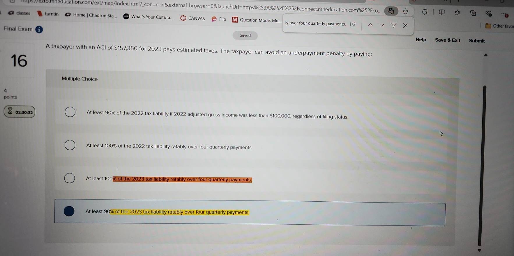 ps/e28.mheducation.com/ext/map/index.html?_con=con&external_browser=0&launchUrl=https%253A%252F%252Fconnect.mheducation.com%252Fco... a * D
classes turntin Home | Chadron Sta... What's Your Cultura... CANVAS Flip Question Mode: Mu.. ly over four quarterly payments. 1/2
Final Exam
Other favo
Saved
Help Save & Exit Submit
A taxpayer with an AGI of $157,350 for 2023 pays estimated taxes. The taxpayer can avoid an underpayment penalty by paying:
16
Multiple Choice
4
points
x 02:30:32 At least 90% of the 2022 tax liability if 2022 adjusted gross income was less than $100,000, regardless of filing status.
At least 100% of the 2022 tax liability ratably over four quarterly payments.
At least 100% of the 2023 tax liability ratably over four quarterly payments.
At least 90% of the 2023 tax liability ratably over four quarterly payments.