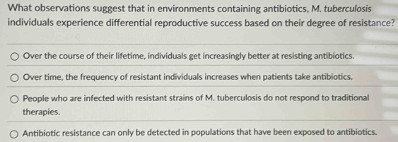 What observations suggest that in environments containing antibiotics, M. tuberculosis
individuals experience differential reproductive success based on their degree of resistance?
Over the course of their lifetime, individuals get increasingly better at resisting antibiotics.
Over time, the frequency of resistant individuals increases when patients take antibiotics.
People who are infected with resistant strains of M. tuberculosis do not respond to traditional
therapies.
Antibiotic resistance can only be detected in populations that have been exposed to antibiotics.