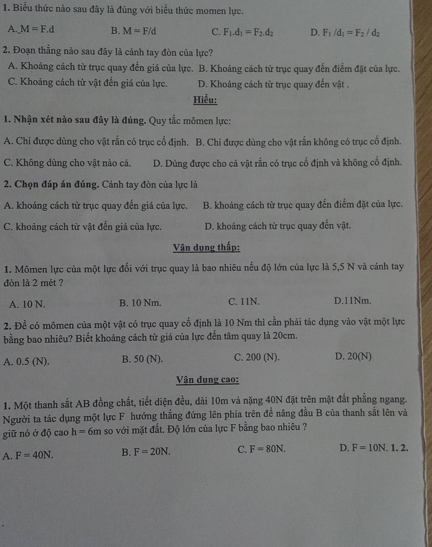 Biểu thức nào sau đây là đúng với biểu thức momen lực.
A. _ M=F.d B. M=F/d C. F_1.d_1=F_2.d_2 D. F_1/d_1=F_2/d_2
2. Đoạn thẳng nào sau đây là cánh tay đòn của lực?
A. Khoảng cách từ trục quay đến giá của lực. B. Khoảng cách từ trục quay đến điểm đặt của lực.
C. Khoảng cách từ vật đến giá của lực. D. Khoảng cách từ trục quay đến vật .
Hiểu:
1. Nhận xét nào sau đây là đúng. Quy tắc mômen lực:
A. Chi được dùng cho vật rắn có trục cố định. B. Chi được dùng cho vật rắn không có trục cố định.
C. Không dùng cho vật nào cả. D. Dùng được cho cả vật rắn có trục cố định và không cố định.
2. Chọn đáp án đúng. Cánh tay đòn của lực là
A. khoảng cách từ trục quay đến giá của lực. B. khoảng cách từ trục quay đến điểm đặt của lực.
C. khoảng cách từ vật đến giá của lực. D. khoảng cách từ trục quay đến vật.
Vận dụng thấp:
1. Mômen lực của một lực đối với trục quay là bao nhiêu nếu độ lớn của lực là 5,5 N và cánh tay
đòn là 2 mét ?
A. 10 N. B. 10 Nm. C. 11N. D.11Nm.
2. Để có mômen của một vật có trục quay cố định là 10 Nm thì cần phải tác dụng vào vật một lực
bằng bao nhiêu? Biết khoảng cách từ giá của lực đến tâm quay là 20cm.
A. 0.5 (N). B. 50 (N). C. 200 (N). D. 20(N)
Vận dụng cao:
1. Một thanh sắt AB đồng chất, tiết diện đều, dài 10m và nặng 40N đặt trên mặt đất phẳng ngang.
Người ta tác dụng một lực F hướng thẳng đứng lên phía trên để nâng đầu B của thanh sắt lên và
giữ nó ở độ cao h=6m so với mặt đất. Độ lớn của lực F bằng bao nhiêu ?
A. F=40N.
B. F=20N.
C. F=80N. D. F=10N.1.2.