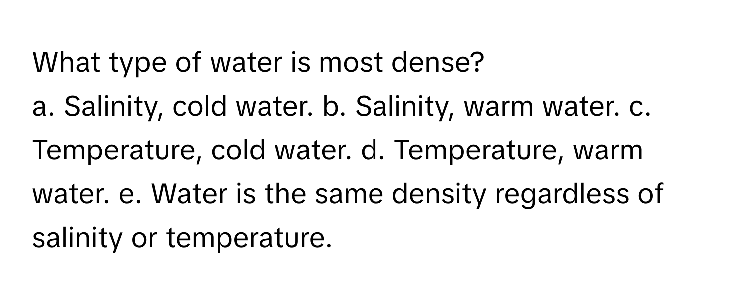 What type of water is most dense?
a. Salinity, cold water. b. Salinity, warm water. c. Temperature, cold water. d. Temperature, warm water. e. Water is the same density regardless of salinity or temperature.