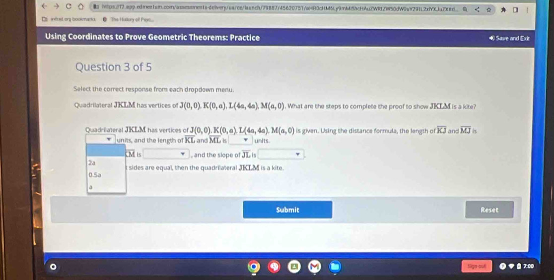 https://1.app.edrnen1ur.corn/assessments-delvery/us/ce/launch/79887/45620751/aHR0cHM6Ly9mMi5bcHAuZWRtZW50dW0uY29tL2xfXJuZXnd. 
E awhuid org bookmarks The H istory of Psyc... 
Using Coordinates to Prove Geometric Theorems: Practice ∞ Save and Exit 
Question 3 of 5 
Select the correct response from each dropdown menu. 
Quadrilateral JKLM has vertices of J(0,0). K(0,a), L(4a,4a), M(a,0). What are the steps to complete the proof to show JKLM is a kite? 
Quadrilateral JKLM has vertices of J(0,0). K(0,a).L(4a,4a). M(a,0) is given. Using the distance formula, the length of overline KJ and overline MJ
units, and the length of overline KL and overline ML is units.
overline KM is , and the slope of overline JL 6 
2a 
t sides are equal, then the quadrilateral JKLM is a kite.
0.5a
a 
Submit Reset 
Sign out 00