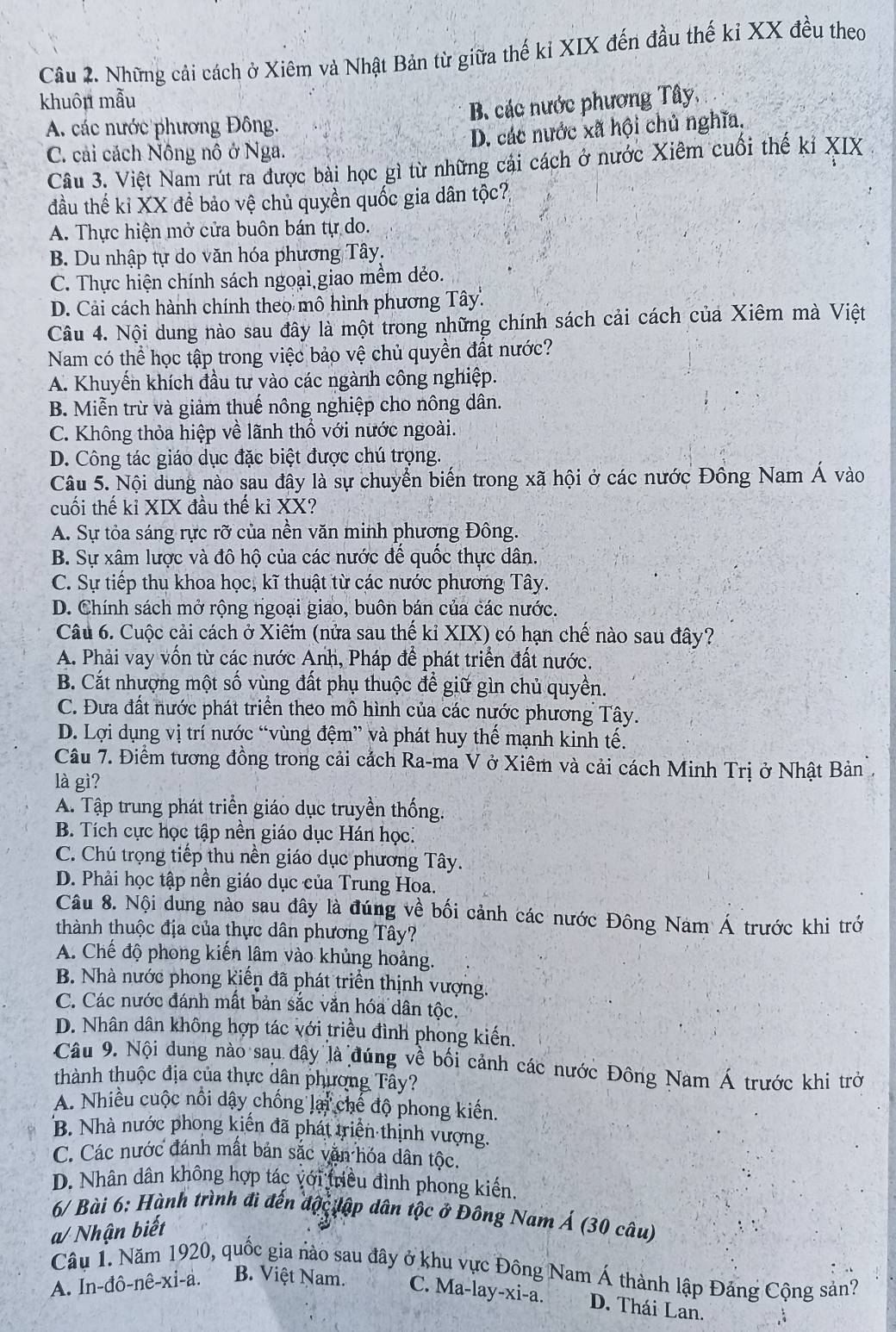 Những cải cách ở Xiêm và Nhật Bản từ giữa thế kỉ XIX đến đầu thế kỉ XX đều theo
khuôu mẫu
B. các nước phương Tây,
A. các nước phương Đông.
D. các nước xã hội chủ nghĩa.
C. cải cách Nông nô ở Nga.
Câu 3. Việt Nam rút ra được bài học gì từ những cái cách ở nước Xiêm cuối thế kỉ XIX
đầu thế kỉ XX đề bảo vệ chủ quyền quốc gia dân tộc?,
A. Thực hiện mở cửa buôn bán tự do.
B. Du nhập tự do văn hóa phương Tây.
C. Thực hiện chính sách ngoại giao mềm dẻo.
D. Cải cách hành chính theo mô hình phương Tây.
Câu 4. Nội dung nào sau đây là một trong những chính sách cải cách của Xiêm mà Việt
Nam có thể học tập trong việc bảo vệ chủ quyền đất nước?
A. Khuyến khích đầu tư vào các ngành công nghiệp.
B. Miễn trừ và giảm thuế nông nghiệp cho nông dân.
C. Không thỏa hiệp về lãnh thổ với nước ngoài.
D. Công tác giáo dục đặc biệt được chú trọng.
Câu 5. Nội dung nào sau đây là sự chuyển biến trong xã hội ở các nước Đông Nam Á vào
cuối thế kỉ XIX đầu thế kỉ XX?
A. Sự tỏa sáng rực rỡ của nền văn minh phương Đông.
B. Sự xâm lược và đô hộ của các nước để quốc thực dân.
C. Sự tiếp thu khoa học, kĩ thuật từ các nước phương Tây.
D. Chính sách mở rộng ngoại giao, buôn bán của các nước.
Câu 6. Cuộc cải cách ở Xiêm (nửa sau thế kỉ XIX) có hạn chế nào sau đây?
A. Phải vay vốn từ các nước Anh, Pháp để phát triển đất nước.
B. Cắt nhượng một số vùng đất phụ thuộc để giữ gìn chủ quyền.
C. Đưa đất nước phát triển theo mô hình của các nước phương Tây.
D. Lợi dụng vị trí nước “vùng đệm” và phát huy thế mạnh kinh tế.
Câu 7. Điểm tương đồng trong cải cách Ra-ma V ở Xiêm và cải cách Minh Trị ở Nhật Bản
là gì?
A. Tập trung phát triển giáo dục truyền thống.
B. Tích cực học tập nền giáo dục Hán học.
C. Chú trọng tiếp thu nền giáo dục phương Tây.
D. Phải học tập nền giáo dục của Trung Hoa.
Câu 8. Nội dung nào sau dây là đúng về bối cảnh các nước Đông Nam Á trước khi trở
thành thuộc địa của thực dân phương Tây?
A. Chế độ phong kiến lâm vào khủng hoảng.
B. Nhà nước phong kiến đã phát triển thịnh vượng.
C. Các nước đánh mất bản sắc vắn hóa dân tộc.
D. Nhân dân không hợp tác với triều đình phong kiến.
Câu 9. Nội dung nào sau đây là đúng về bối cảnh các nước Đông Nam Á trước khi trở
thành thuộc địa của thực dân phương Tây?
A. Nhiều cuộc nổi dây chống lại chế độ phong kiến.
B. Nhà nước phong kiến đã phát triển thịnh vượng.
C. Các nước đánh mất bản sắc văn hóa dân tộc.
D. Nhân dân không hợp tác với triều đình phong kiến.
* 6/ Bài 6: Hành trình đi đến độc lập dân tộc ở Đông Nam Á (30 câu)
a/ Nhận biết
Câu 1. Năm 1920, quốc gia nào sau đây ở khu vực Đông Nam Á thành lập Đảng Cộng sản?
A. In-đô-nê-xi-a. B. Việt Nam. C. Ma-lay-xi-a. D. Thái Lan.