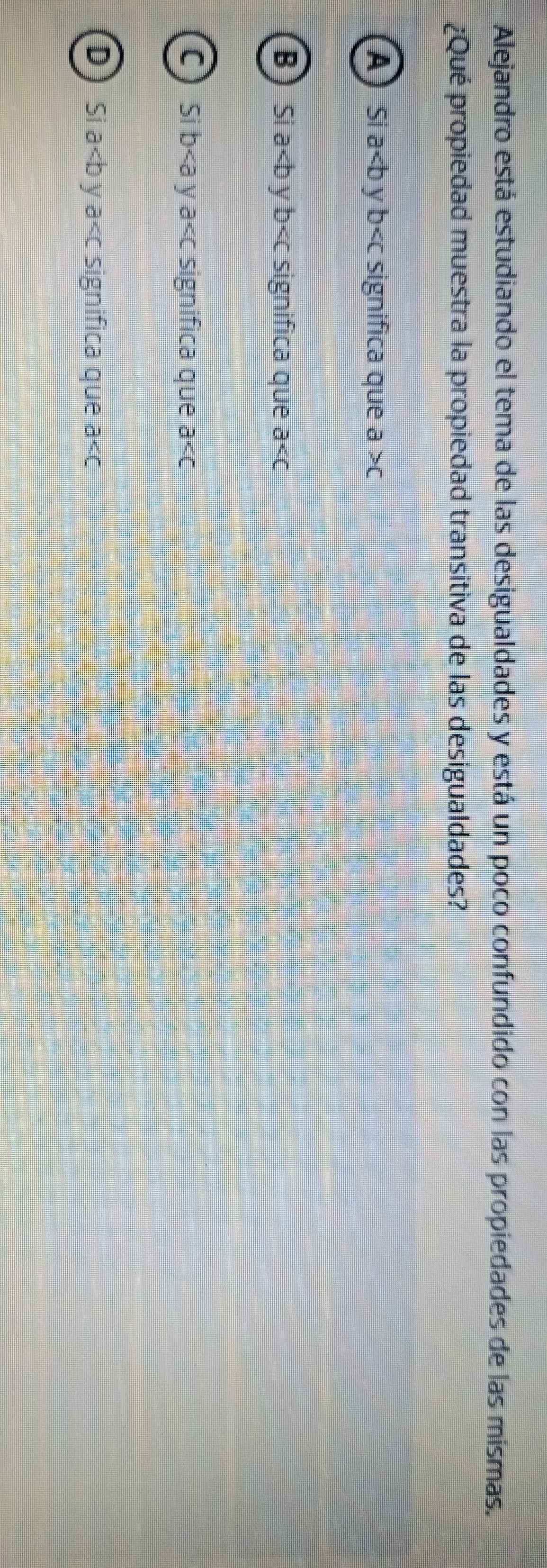 Alejandro está estudiando el tema de las desigualdades y está un poco confundido con las propiedades de las mismas.
¿Qué propiedad muestra la propiedad transitiva de las desigualdades?
A S a V b significa que a>c
B Si a y b significa que a
C Si b y a significa que a
D Si a V a significa que a