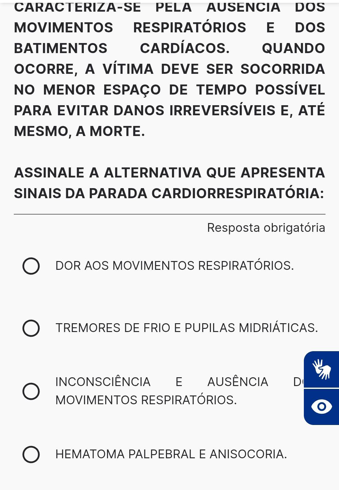 CARACTERIZA-SE PELA AUSENCIA DOS
MOVIMENTOS RESPIRATÓRIOS E DOS
BATIMENTOS CARDÍACOS. QUANDO
OCORRE, A VÍTIMA DEVE SER SOCORRIDA
NO MENOR ESPAÇO DE TEMPO POSSÍVEL
para evitar danos Irreversíveis e, aTé
MESMO, A MORTE.
ASSINALE A ALTERNATIVA QUE APRESENTA
SINAIS DA PARADA CARDIORRESPIRATÓRIA:
Resposta obrigatória
DOR AOS MOVIMENTOS RESPIRATÓRIOS.
TREMORES DE FRIO E PUPILAS MIDRIÁTICAS.
INCONSCIÊNCIA E AUSÊNCIA D
MOVIMENTOS RESPIRATÓRIOS.
HEMATOMA PALPEBRAL E ANISOCORIA.