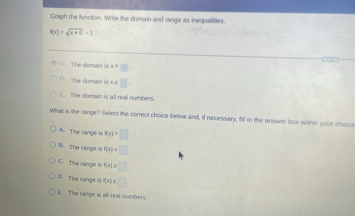 Graph the function. Write the domain and range as inequalities.
f(x)=sqrt(x+6)-1
The domain is x .
D. The domain is x≤ □.
E. The domain is all real numbers.
What is the range? Select the correct choice below and, if necessary, fill in the answer box within your choice
A. The range is f(x)>□.
B. The range is f(x) .
C. The range is f(x)≥ □.
D. The range is f(x)≤ □.
E. The range is all real numbers.