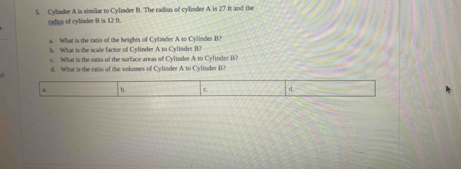 Cylinder A is similar to Cylinder B. The radius of cylinder A is 27 ft and the
radius of cylinder B is 12 ft.
a. What is the ratio of the heights of Cylinder A to Cylinder B?
b. What is the scale factor of Cylinder A to Cylinder B?
c. What is the ratio of the surface areas of Cylinder A to Cylinder B?
d. What is the ratio of the volumes of Cylinder A to Cylinder B?
a. b. c. d.