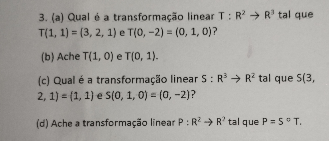 Qual é a transformação linear T:R^2to R^3 tal que
T(1,1)=(3,2,1) e T(0,-2)=(0,1,0) ? 
(b) Ache T(1,0) e T(0,1). 
(c) Qual é a transformação linear S:R^3to R^2 tal que S(3,
2,1)=(1,1) e S(0,1,0)=(0,-2) ? 
(d) Ache a transformação linear P:R^2to R^2 tal que P=S°T.