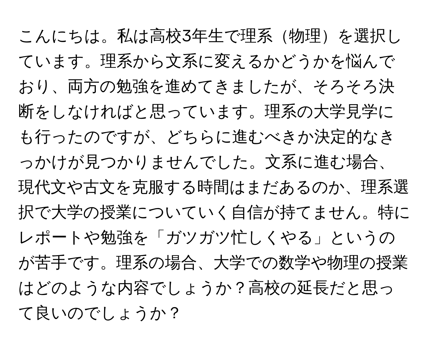 こんにちは。私は高校3年生で理系物理を選択しています。理系から文系に変えるかどうかを悩んでおり、両方の勉強を進めてきましたが、そろそろ決断をしなければと思っています。理系の大学見学にも行ったのですが、どちらに進むべきか決定的なきっかけが見つかりませんでした。文系に進む場合、現代文や古文を克服する時間はまだあるのか、理系選択で大学の授業についていく自信が持てません。特にレポートや勉強を「ガツガツ忙しくやる」というのが苦手です。理系の場合、大学での数学や物理の授業はどのような内容でしょうか？高校の延長だと思って良いのでしょうか？