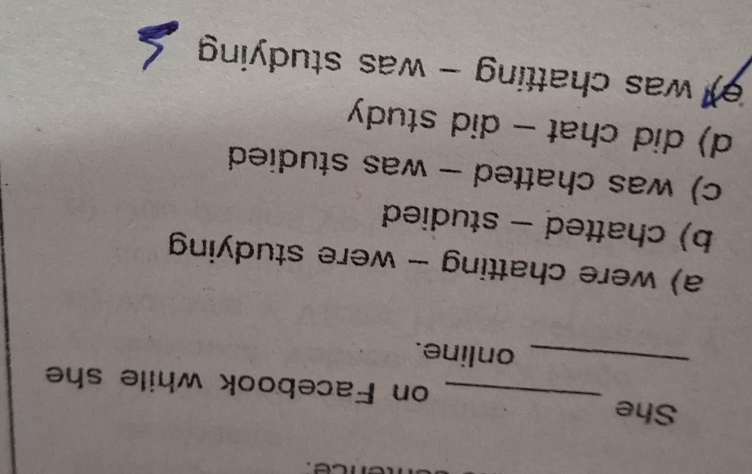 She _on Facebook while she
_online.
a) were chatting - were studying
b) chatted - studied
c) was chatted - was studied
d) did chat - did study
e) was chatting - was studying