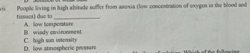 People living in high altitude suffer from anoxia (low concentration of oxygen in the blood and
tissues) due to_
A. low temperature
B. windy environment.
C. high sun intensity
D. low atmospheric pressure