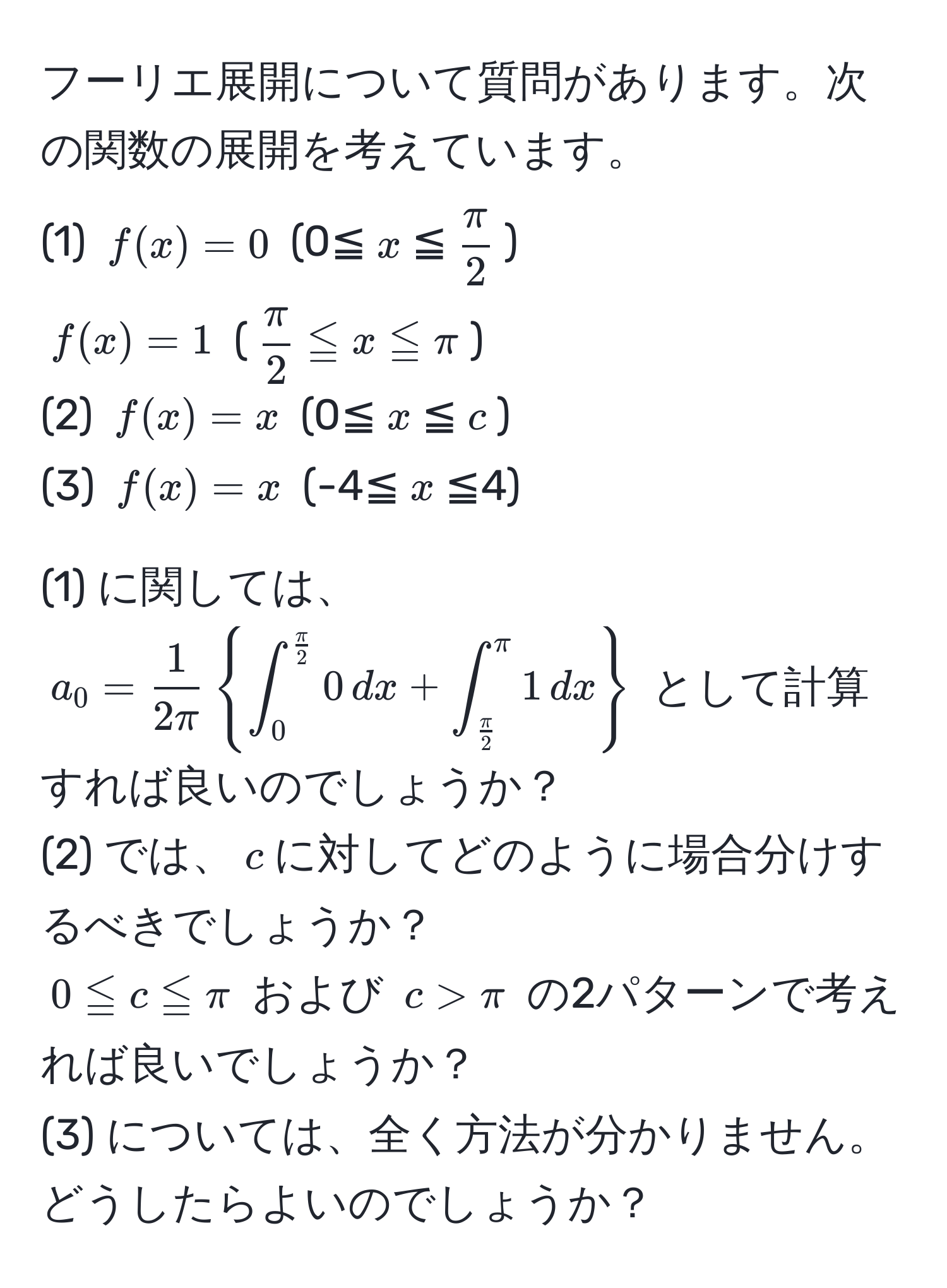 フーリエ展開について質問があります。次の関数の展開を考えています。  
(1) $f(x)=0$ (0≦$x$≦$ π/2 $)  
$f(x)=1$ ($ π/2 ≦x≦π$)  
(2) $f(x)=x$ (0≦$x$≦$c$)  
(3) $f(x)=x$ (-4≦$x$≦4)  

(1) に関しては、$a_0= 1/2π ∈t_0^(fracπ)2 0 , dx + ∈t_ π/2 ^π 1 , dx$ として計算すれば良いのでしょうか？  
(2) では、$c$に対してどのように場合分けするべきでしょうか？  
$0≦c≦π$ および $c>π$ の2パターンで考えれば良いでしょうか？  
(3) については、全く方法が分かりません。どうしたらよいのでしょうか？