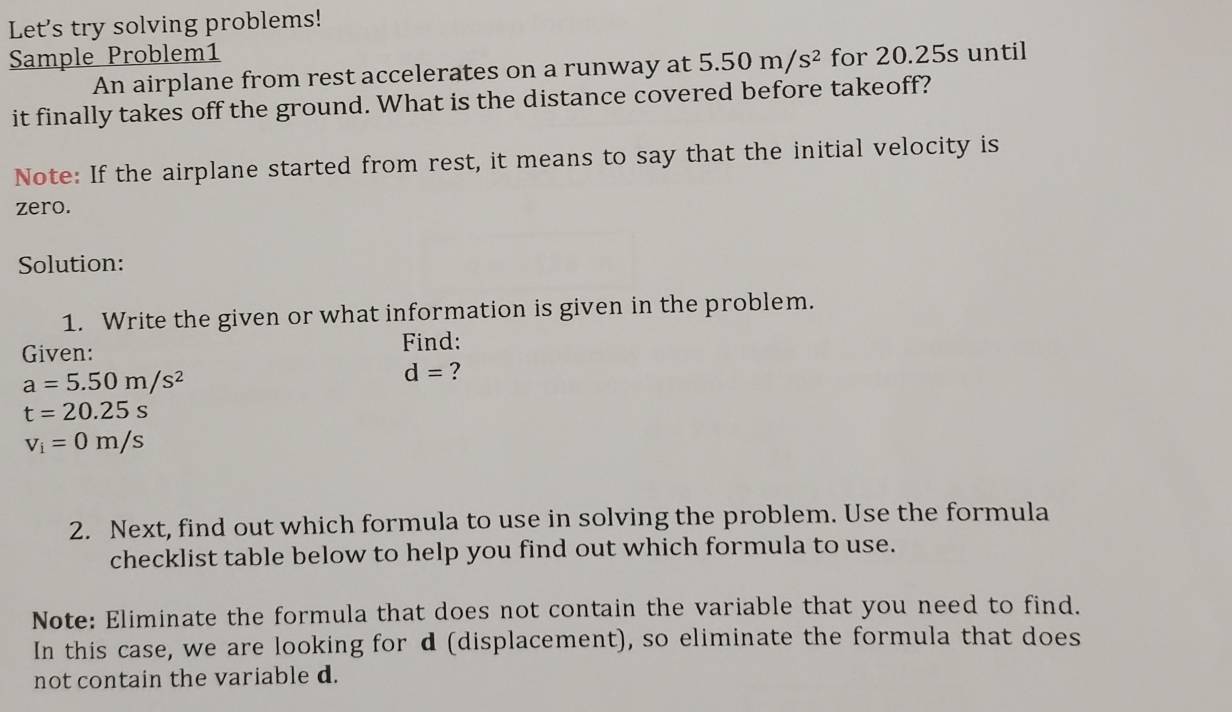 Let's try solving problems! 
Sample Problem1 for 20.25s until 
An airplane from rest accelerates on a runway at 5.50m/s^2
it finally takes off the ground. What is the distance covered before takeoff? 
Note: If the airplane started from rest, it means to say that the initial velocity is 
zero. 
Solution: 
1. Write the given or what information is given in the problem. 
Given: Find:
a=5.50m/s^2
d= ?
t=20.25s
v_i=0m/s
2. Next, find out which formula to use in solving the problem. Use the formula 
checklist table below to help you find out which formula to use. 
Note: Eliminate the formula that does not contain the variable that you need to find. 
In this case, we are looking for d (displacement), so eliminate the formula that does 
not contain the variable d.