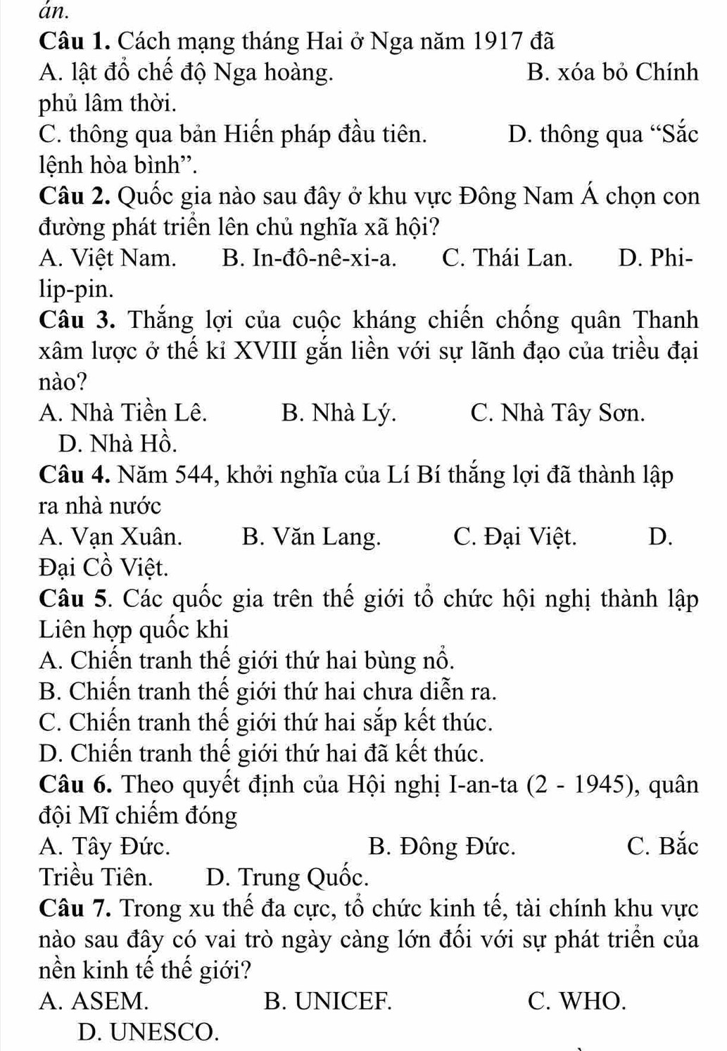 án.
Câu 1. Cách mạng tháng Hai ở Nga năm 1917 đã
A. lật đổ chế độ Nga hoàng. B. xóa bỏ Chính
phủ lâm thời.
C. thông qua bản Hiến pháp đầu tiên. D. thông qua “Sắc
lệnh hòa bình''.
Câu 2. Quốc gia nào sau đây ở khu vực Đông Nam Á chọn con
đường phát triển lên chủ nghĩa xã hội?
A. Việt Nam. B. In-đô-nê-xi-a. C. Thái Lan. D. Phi-
lip-pin.
Câu 3. Thắng lợi của cuộc kháng chiến chống quân Thanh
xâm lược ở thế kỉ XVIII gắn liền với sự lãnh đạo của triều đại
nào?
A. Nhà Tiền Lê. B. Nhà Lý. C. Nhà Tây Sơn.
D. Nhà Hồ.
Câu 4. Năm 544, khởi nghĩa của Lí Bí thắng lợi đã thành lập
ra nhà nước
A. Vạn Xuân. B. Văn Lang. C. Đại Việt. D.
Đại Cồ Việt.
Câu 5. Các quốc gia trên thế giới tổ chức hội nghị thành lập
Liên hợp quốc khi
A. Chiến tranh thế giới thứ hai bùng nổ.
B. Chiến tranh thế giới thứ hai chưa diễn ra.
C. Chiến tranh thế giới thứ hai sắp kết thúc.
D. Chiến tranh thế giới thứ hai đã kết thúc.
Câu 6. Theo quyết định của Hội nghị I-an-ta (2-1945) , quân
đội Mĩ chiếm đóng
A. Tây Đức. B. Đông Đức. C. Bắc
Triều Tiên. D. Trung Quốc.
Câu 7. Trong xu thế đa cực, tổ chức kinh tế, tài chính khu vực
nào sau đây có vai trò ngày càng lớn đối với sự phát triển của
nền kinh tế thế giới?
A. ASEM. B. UNICEF. C. WHO.
D. UNESCO.