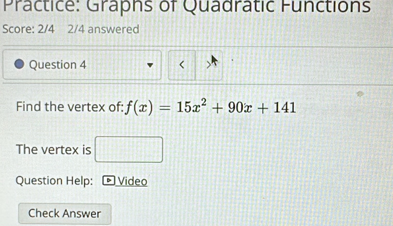 Practice: Graphs of Quadratic Functions 
Score: 2/4 2/4 answered 
Question 4 < 
Find the vertex of:  f(x)=15x^2+90x+141
The vertex is 
Question Help: D Video 
Check Answer