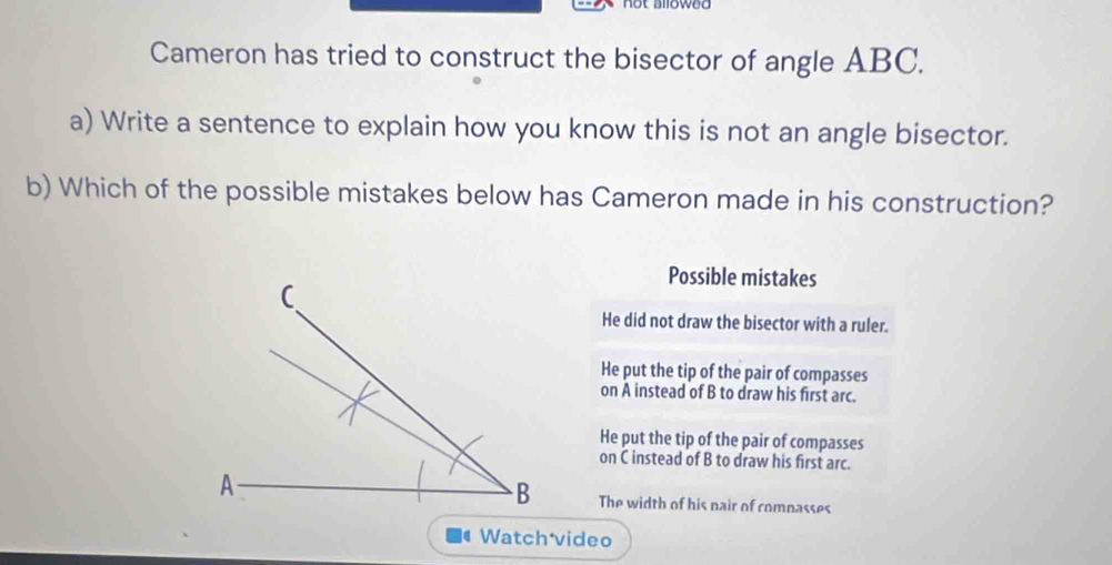 Cameron has tried to construct the bisector of angle ABC.
a) Write a sentence to explain how you know this is not an angle bisector.
b) Which of the possible mistakes below has Cameron made in his construction?
Possible mistakes
He did not draw the bisector with a ruler.
He put the tip of the pair of compasses
on A instead of B to draw his first arc.
He put the tip of the pair of compasses
on C instead of B to draw his first arc.
The width of his nair of comnasses
Watchávideo