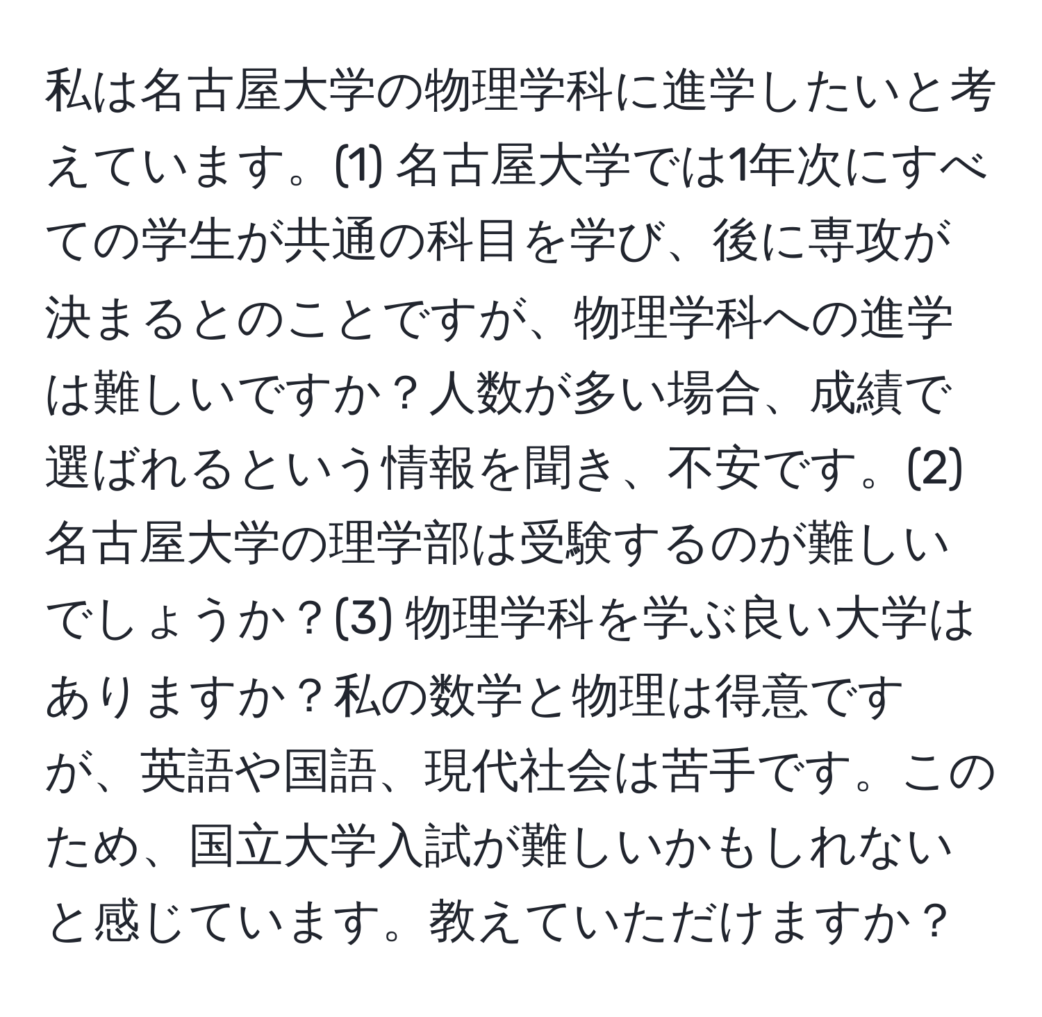 私は名古屋大学の物理学科に進学したいと考えています。(1) 名古屋大学では1年次にすべての学生が共通の科目を学び、後に専攻が決まるとのことですが、物理学科への進学は難しいですか？人数が多い場合、成績で選ばれるという情報を聞き、不安です。(2) 名古屋大学の理学部は受験するのが難しいでしょうか？(3) 物理学科を学ぶ良い大学はありますか？私の数学と物理は得意ですが、英語や国語、現代社会は苦手です。このため、国立大学入試が難しいかもしれないと感じています。教えていただけますか？