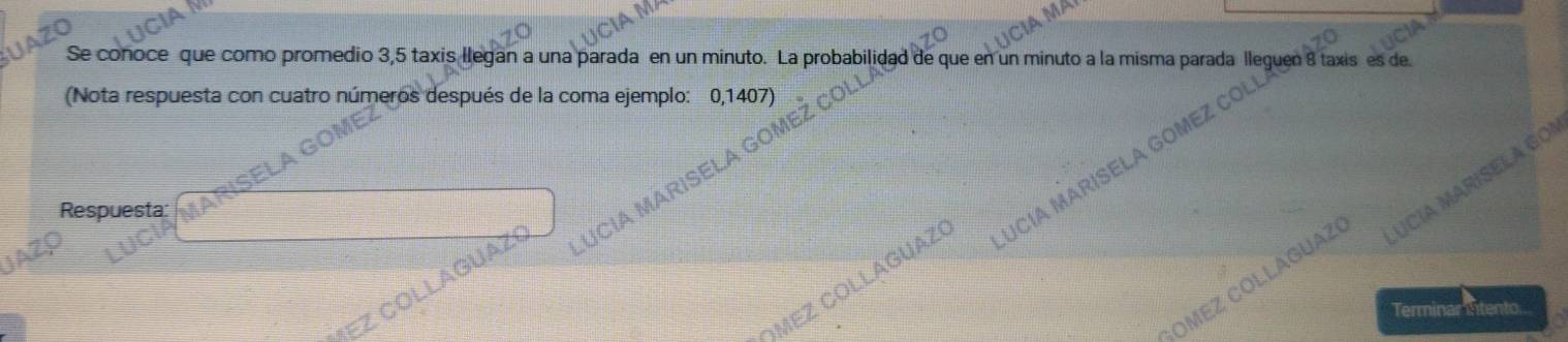 MP 

Se conoce que como promedio 3,5 taxis llegan a una parada en un minuto. La probabilidad de que en un minuto a la misma parada lleguen 8 taxis es de 
(Nota respuesta con cuatro números después de la coma ejemplo: 0,1407) 
Respuesta: 
COLLAGUAZO UCIA MARISELA G 
OMEZ ČÖLLÁGUAZ UCÍA MARISELA GO 
EZ Collaguaz CiA MARÍSELA 
Terminar intento.. 
aM