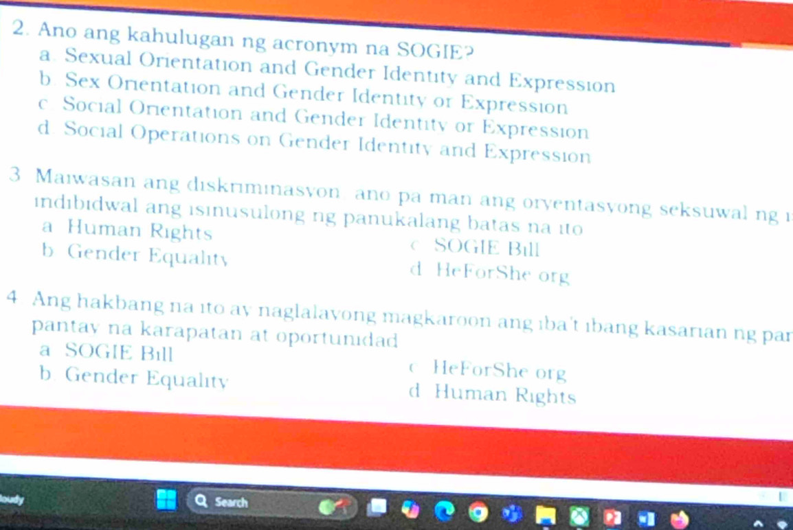 Ano ang kahulugan ng acronym na SOGIE?
a. Sexual Orientation and Gender Identity and Expression
b. Sex Orientation and Gender Identity or Expression
c Social Orientation and Gender Identity or Expression
d. Social Operations on Gender Identity and Expression
3 Maiwasan ang diskriminasvon ano pa man ang oryentasyong seksuwal ng i
indıbidwal ang isinusulong ng panukalang batas na ito
a Human Rights C SOGIE Bill
b Gender Equalit d HeForShe org
4. Ang hakbang na ito ay naglalayong magkaroon ang ıba't ıbang kasarian ng par
pantay na karapatan at oportunidad
a SOGIE Bıll c HeForShe org
b. Gender Equality d Human Rights
Search