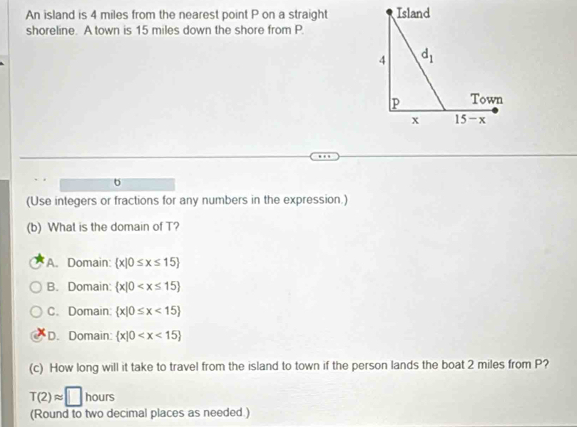 An island is 4 miles from the nearest point P on a straight
shoreline. A town is 15 miles down the shore from P.
6
(Use integers or fractions for any numbers in the expression.)
(b) What is the domain of T?
A. Domain:  x|0≤ x≤ 15
B. Domain:  x|0
C. Domain:  x|0≤ x<15
D. Domain:  x|0
(c) How long will it take to travel from the island to town if the person lands the boat 2 miles from P?
T(2)approx □ hours
(Round to two decimal places as needed.)