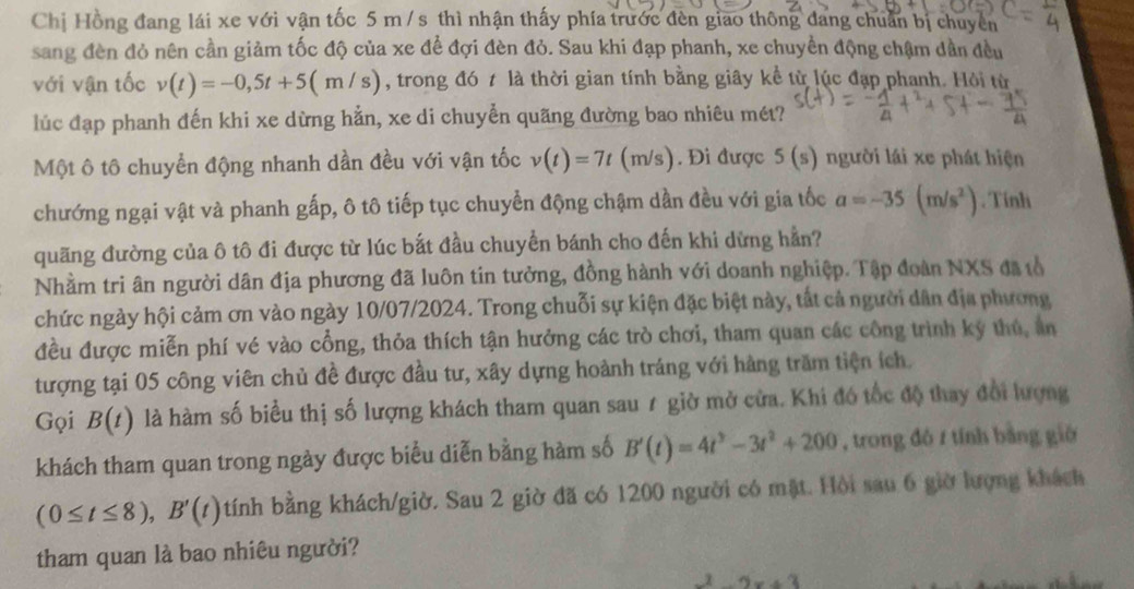 Chị Hồng đang lái xe với vận tốc 5 m / s thì nhận thấy phía trước đèn giao thông đang chuẩn bị chuyển
sang đèn đỏ nên cần giảm tốc độ của xe để đợi đèn đỏ. Sau khi đạp phanh, xe chuyển động chậm dần đều
với vận tốc v(t)=-0,5t+5(m/s) , trong đó t là thời gian tính bằng giây kể từ lúc đạp phanh. Hỏi từ
lúc đạp phanh đến khi xe dừng hằn, xe di chuyễn quãng đường bao nhiêu mét?
Một ô tô chuyển động nhanh dần đều với vận tốc v(t)=7t(t m/s). Đi được 5(s) người lái xe phát hiện
chướng ngại vật và phanh gấp, ô tô tiếp tục chuyển động chậm dần đều với gia tốc a=-35(m/s^2). Tính
quãng đường của ô tô đi được từ lúc bắt đầu chuyển bánh cho đến khi dừng hằn?
Nhầm tri ân người dân địa phương đã luôn tin tưởng, đồng hành với doanh nghiệp. Tập đoàn NXS đã tổ
chức ngày hội cảm ơn vào ngày 10/07/2024. Trong chuỗi sự kiện đặc biệt này, tắt cả người dân địa phương
đều được miễn phí vé vào cổng, thỏa thích tận hưởng các trò chơi, tham quan các công trình ký thủ, ản
tượng tại 05 công viên chủ đề được đầu tư, xây dựng hoành tráng với hàng trăm tiện ích.
Gọi B(t) là hàm số biểu thị số lượng khách tham quan sau ≠ giờ mở cửa. Khi đó tốc độ thay đổi lượng
khách tham quan trong ngày được biểu diễn bằng hàm số B'(t)=4t^3-3t^2+200 , trong đó / tính bằng gió
(0≤ t≤ 8),B'(t) tính bằng khách/giờ. Sau 2 giờ đã có 1200 người có mặt. Hồi sau 6 giờ lượng khách
tham quan là bao nhiêu người?
-2x+3