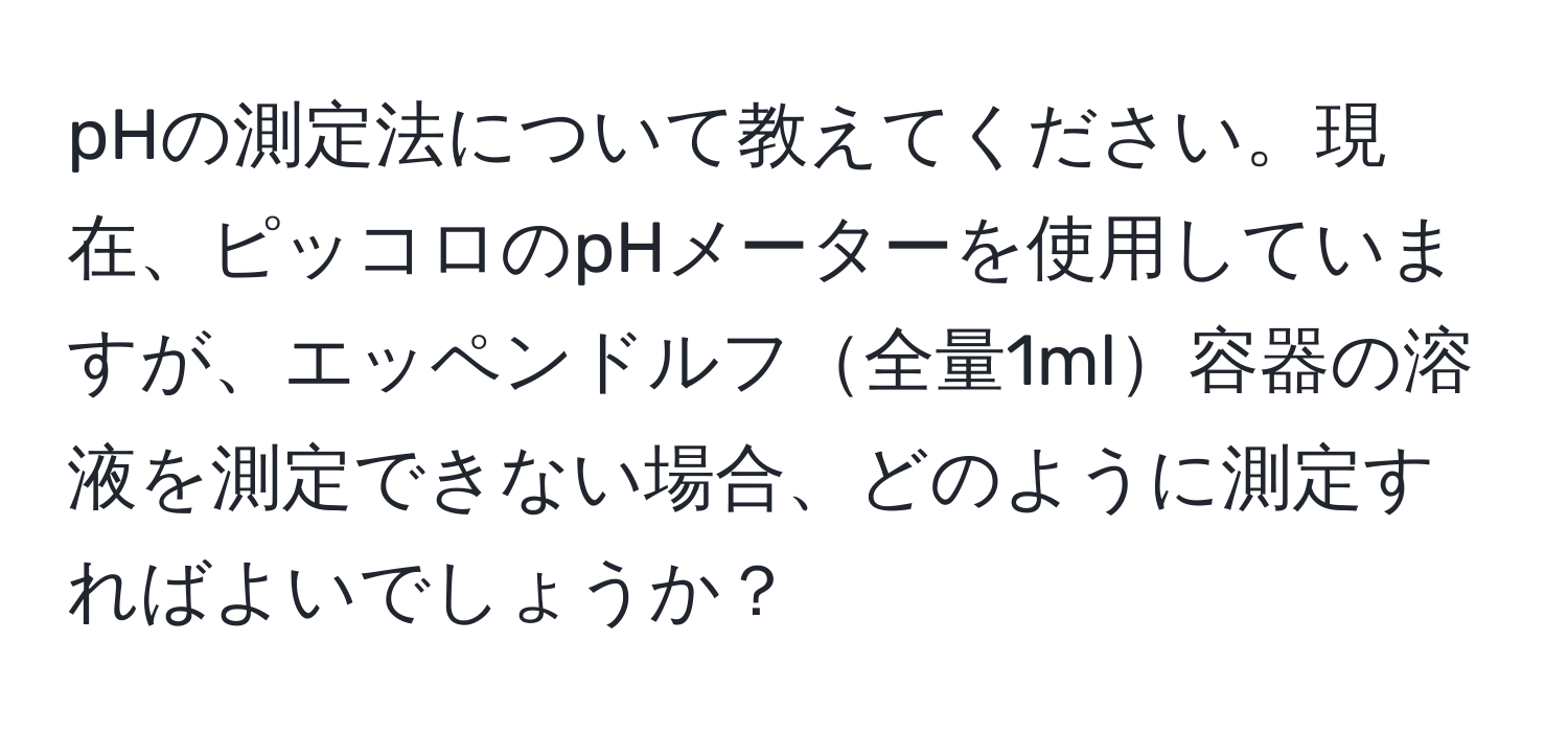 pHの測定法について教えてください。現在、ピッコロのpHメーターを使用していますが、エッペンドルフ全量1ml容器の溶液を測定できない場合、どのように測定すればよいでしょうか？