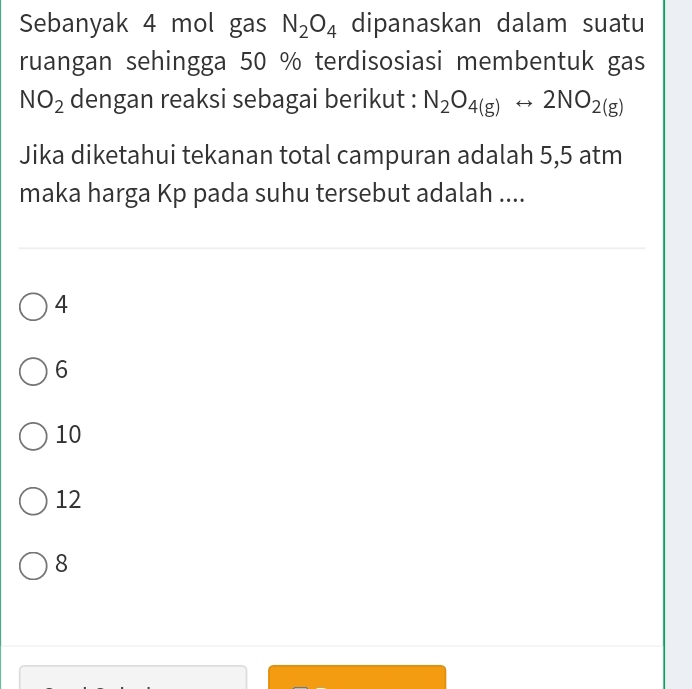 Sebanyak 4 mol gas N_2O_4 dipanaskan dalam suatu
ruangan sehingga 50 % terdisosiasi membentuk gas
NO_2 dengan reaksi sebagai berikut : N_2O_4(g)rightarrow 2NO_2(g)
Jika diketahui tekanan total campuran adalah 5,5 atm
maka harga Kp pada suhu tersebut adalah ....
4
6
10
12
8