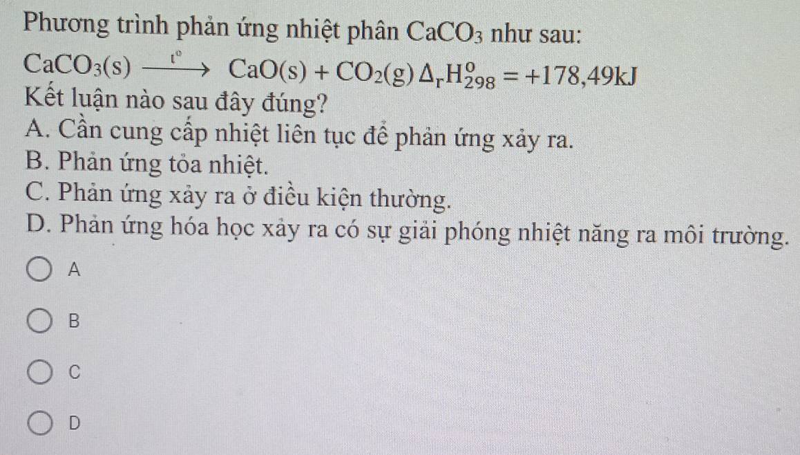 Phương trình phản ứng nhiệt phân CaCO_3 như sau:
CaCO_3(s)xrightarrow r°CaO(s)+CO_2(g)△ _rH_(298)^o=+178,49kJ
Kết luận nào sau đây đúng?
A. Cần cung cấp nhiệt liên tục để phản ứng xảy ra.
B. Phản ứng tỏa nhiệt.
C. Phản ứng xảy ra ở điều kiện thường.
D. Phản ứng hóa học xảy ra có sự giải phóng nhiệt năng ra môi trường.
A
B
C
D