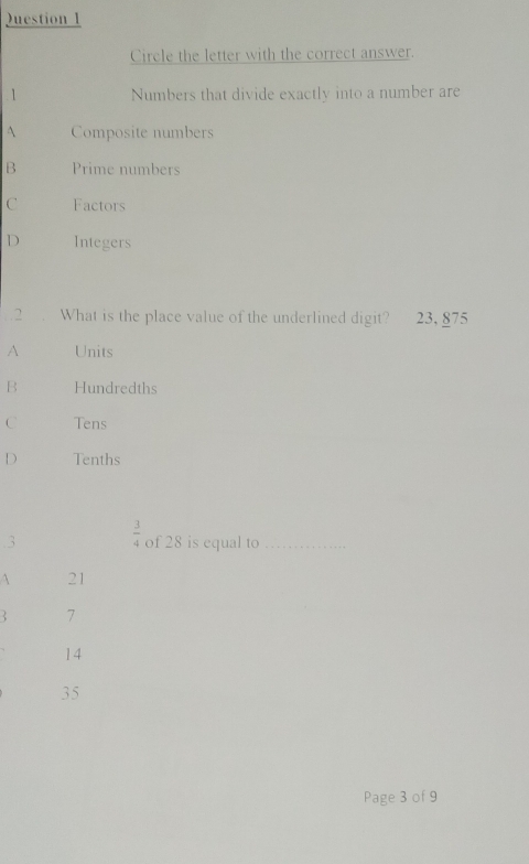 Juestion 1
Circle the letter with the correct answer.
1 Numbers that divide exactly into a number are
A Composite numbers
B Prime numbers
C Factors
D Integers
.2 . What is the place value of the underlined digit? 23, 875
A Units
B Hundredths
C Tens
D Tenths
.3  3/4  of 28 is equal to_
 21
7
14
35
Page 3 of 9