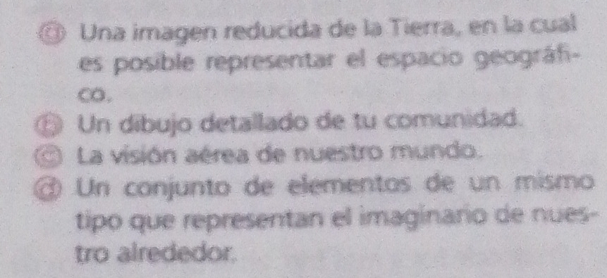 Una imagen reducida de la Tierra, en la cual 
es posible representar el espacio geográfi- 
CO. 
⑥ Un dibujo detallado de tu comunidad. 
La visión aérea de nuestro mundo. 
@ Un conjunto de elementos de un mismo 
tipo que representan el imaginario de nues- 
tro alrededor.