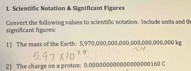 Scientific Notation & Significant Figures 
Convert the following values to scientific notation. Include units and th 
significant figures: 
1) The mass of the Earth: 5,970,000,000,000,000,000,000,000 kg
2) The charge on a proton: 0.000000000000000000160 C