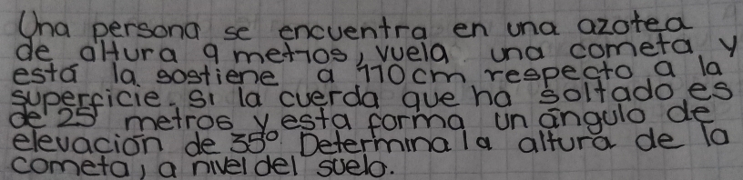 Ona persona se encventra en una azoted 
de aHura g metios, wela una cometa. y 
esta la, sostiene a 110cm respecto a la 
superficie. Si la cverda gue ha solfado es 
de25 metroo yesta forma un angulo de 
elevacion de 35° Determina la altura de To 
cometa, a niveldel suelo.