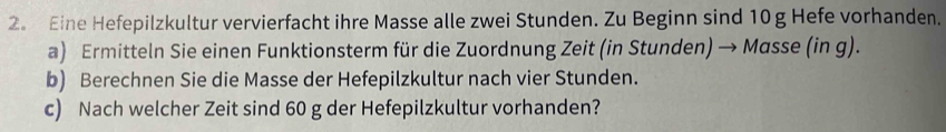 2。 Eine Hefepilzkultur vervierfacht ihre Masse alle zwei Stunden. Zu Beginn sind 10 g Hefe vorhanden. 
a) Ermitteln Sie einen Funktionsterm für die Zuordnung Zeit (in Stunden) → Masse (in g). 
b) Berechnen Sie die Masse der Hefepilzkultur nach vier Stunden. 
c) Nach welcher Zeit sind 60 g der Hefepilzkultur vorhanden?