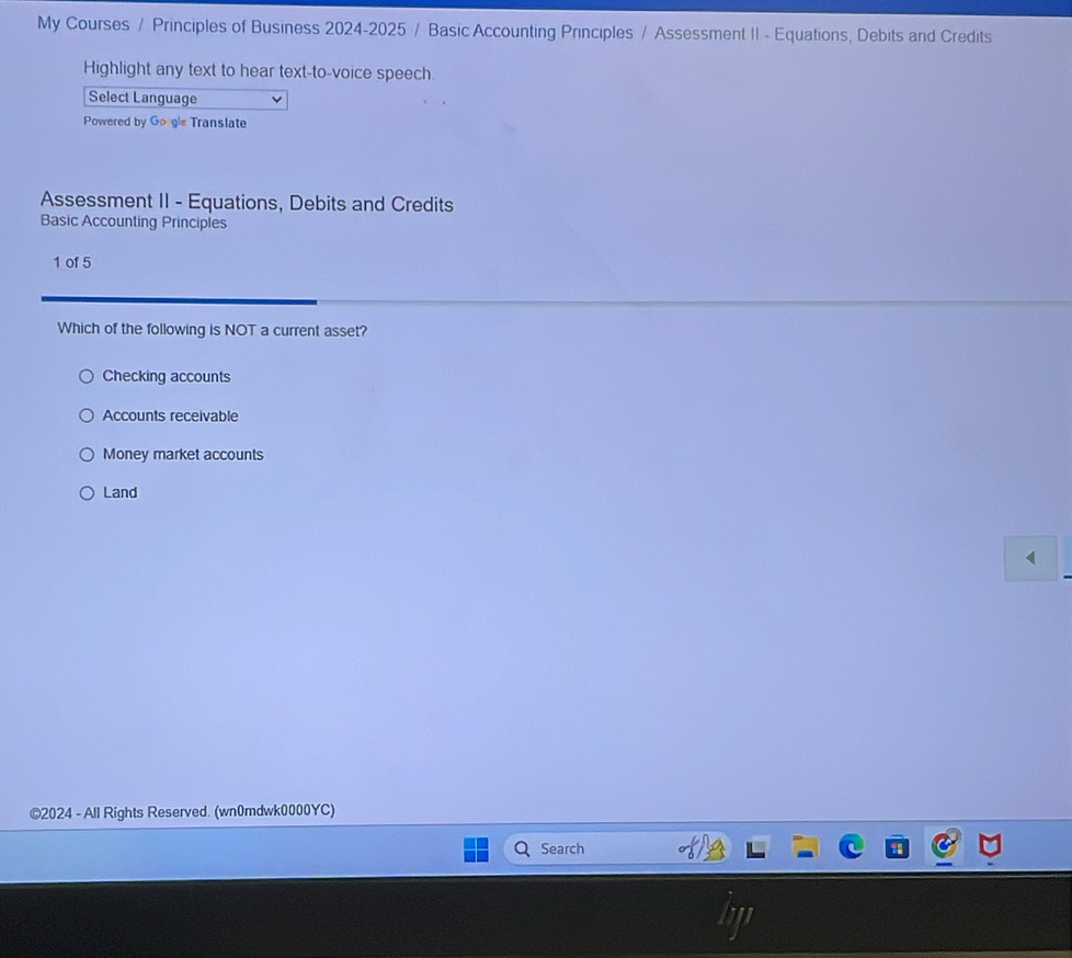 My Courses / Principles of Business 2024-2025 / Basic Accounting Principles / Assessment II - Equations, Debits and Credits
Highlight any text to hear text-to-voice speech.
Select Language
Powered by Go gle Translate
Assessment II - Equations, Debits and Credits
Basic Accounting Principles
1 of 5
Which of the following is NOT a current asset?
Checking accounts
Accounts receivable
Money market accounts
Land
©2024 - All Rights Reserved. (wn0mdwk0000YC)
Search